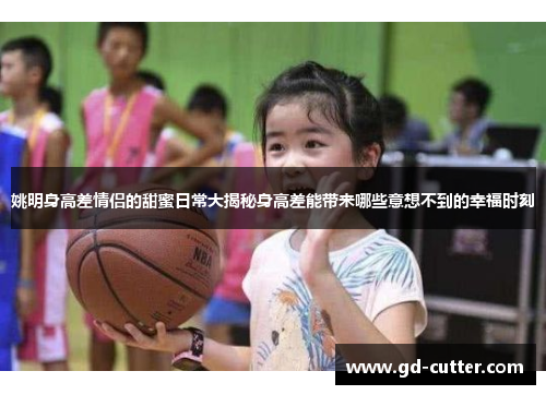 姚明身高差情侣的甜蜜日常大揭秘身高差能带来哪些意想不到的幸福时刻