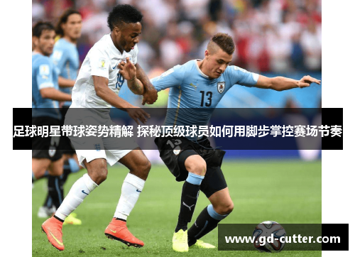 足球明星带球姿势精解 探秘顶级球员如何用脚步掌控赛场节奏