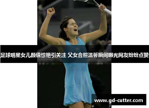 足球明星女儿颜值惊艳引关注 父女合照温馨瞬间曝光网友纷纷点赞