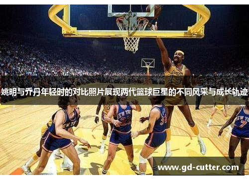 姚明与乔丹年轻时的对比照片展现两代篮球巨星的不同风采与成长轨迹