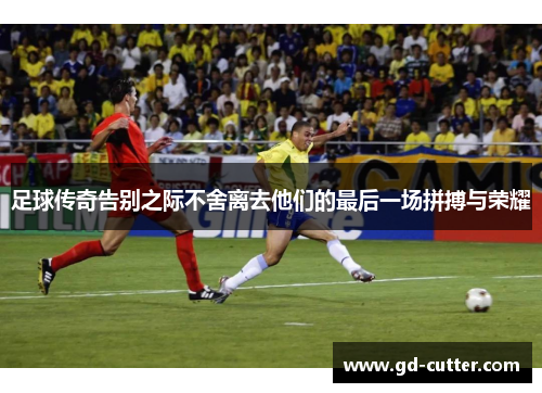 足球传奇告别之际不舍离去他们的最后一场拼搏与荣耀