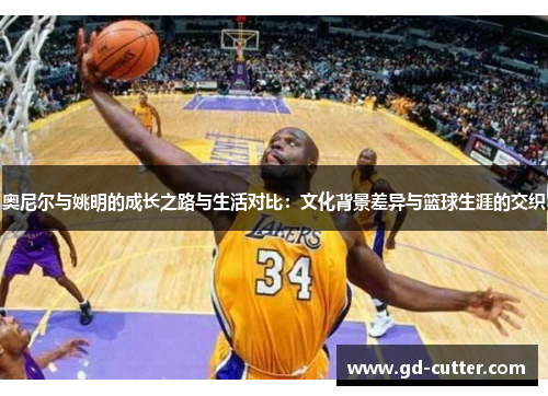 奥尼尔与姚明的成长之路与生活对比：文化背景差异与篮球生涯的交织