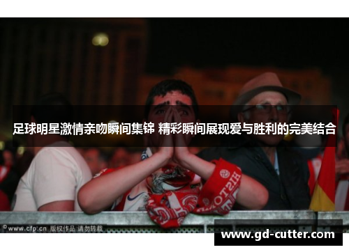 足球明星激情亲吻瞬间集锦 精彩瞬间展现爱与胜利的完美结合