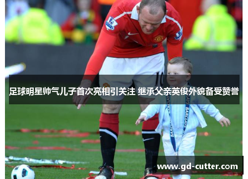 足球明星帅气儿子首次亮相引关注 继承父亲英俊外貌备受赞誉