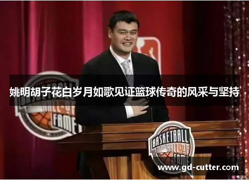 姚明胡子花白岁月如歌见证篮球传奇的风采与坚持