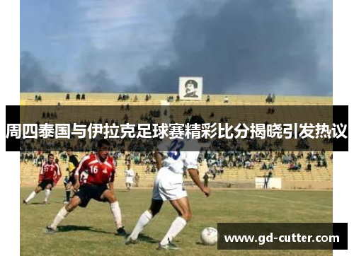 周四泰国与伊拉克足球赛精彩比分揭晓引发热议