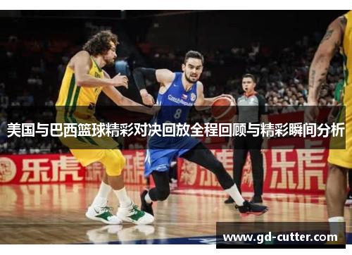 美国与巴西篮球精彩对决回放全程回顾与精彩瞬间分析